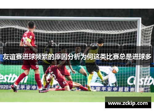 友谊赛进球频繁的原因分析为何这类比赛总是进球多