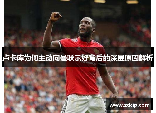 卢卡库为何主动向曼联示好背后的深层原因解析