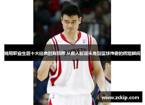 姚明职业生涯十大经典时刻回顾 从新人崭露头角到篮球传奇的辉煌瞬间