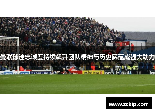 曼联球迷忠诚度持续飙升团队精神与历史底蕴成强大动力